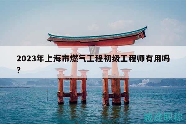 2023年上海市燃氣工程初級工程師有用嗎？