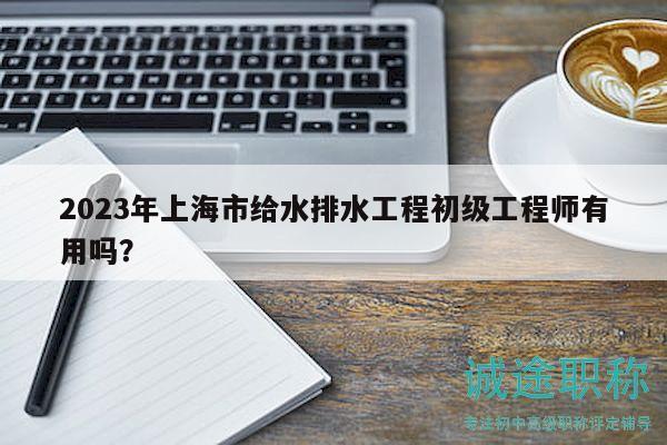 2023年上海市給水排水工程初級工程師有用嗎？