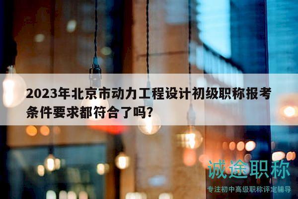 2023年北京市動力工程設(shè)計初級職稱報考條件要求都符合了嗎？