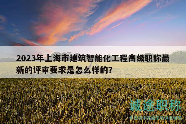 2023年上海市建筑智能化工程高級(jí)職稱最新的評(píng)審要求是怎么樣的？