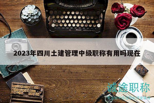 2023年四川土建管理中級(jí)職稱(chēng)有用嗎現(xiàn)在