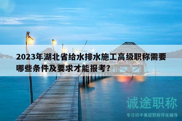2023年湖北省給水排水施工高級(jí)職稱(chēng)需要哪些條件及要求才能報(bào)考？