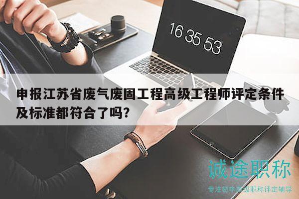 申報江蘇省廢氣廢固工程高級工程師評定條件及標準都符合了嗎？