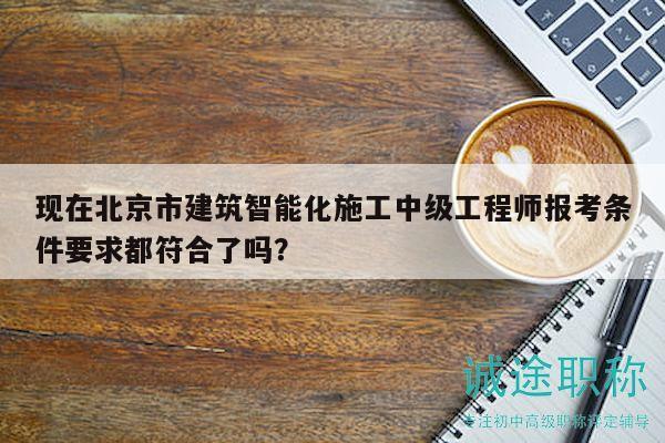 現(xiàn)在北京市建筑智能化施工中級(jí)工程師報(bào)考條件要求都符合了嗎？
