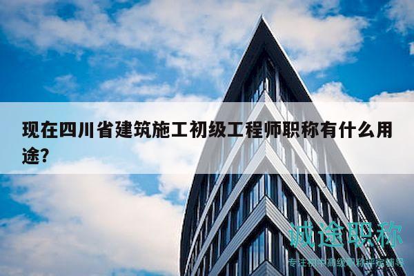 現(xiàn)在四川省建筑施工初級工程師職稱有什么用途？