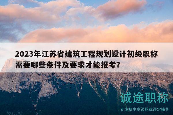 2023年江蘇省建筑工程規(guī)劃設(shè)計(jì)初級(jí)職稱需要哪些條件及要求才能報(bào)考？