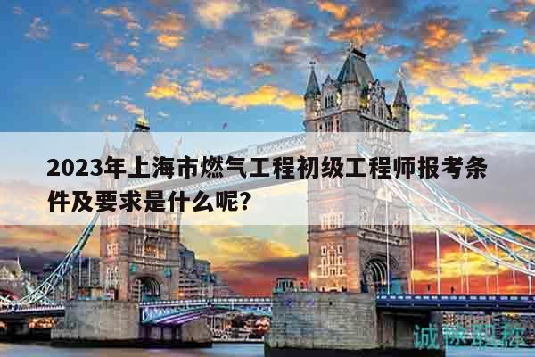 2023年上海市燃氣工程初級工程師報考條件及要求是什么呢？