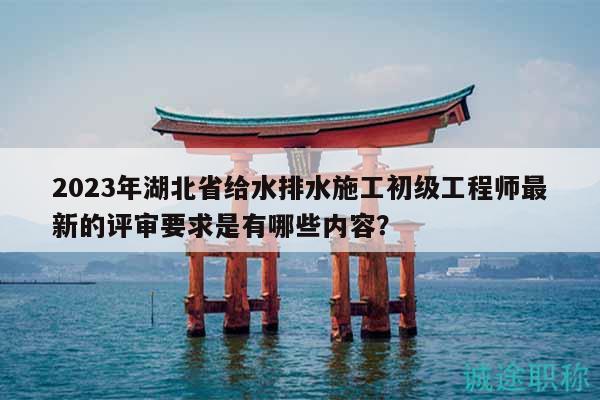 2023年湖北省給水排水施工初級(jí)工程師最新的評(píng)審要求是有哪些內(nèi)容？