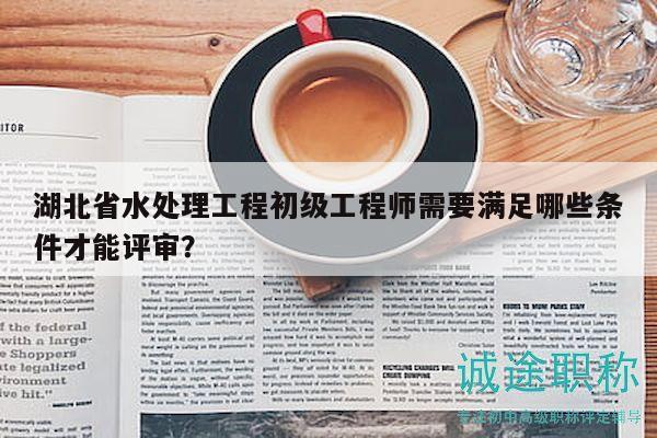 湖北省水處理工程初級(jí)工程師需要滿足哪些條件才能評(píng)審？
