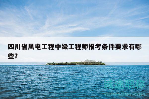 四川省風(fēng)電工程中級工程師報考條件要求有哪些？