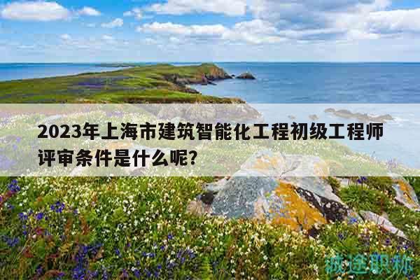 2023年上海市建筑智能化工程初級工程師評審條件是什么呢？