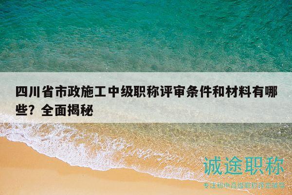 四川省市政施工中級職稱評審條件和材料有哪些？全面揭秘
