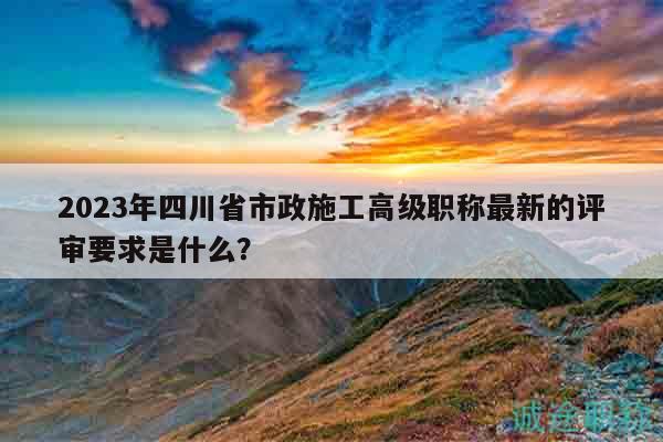 2023年四川省市政施工高級(jí)職稱最新的評(píng)審要求是什么？