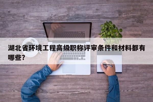 湖北省環(huán)境工程高級職稱評審條件和材料都有哪些？