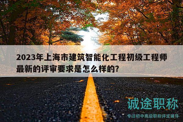 2023年上海市建筑智能化工程初級工程師最新的評審要求是怎么樣的？