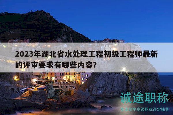 2023年湖北省水處理工程初級工程師最新的評審要求有哪些內(nèi)容？