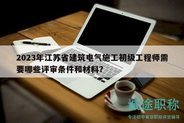 2023年江蘇省建筑電氣施工初級工程師需要哪些評審條件和材料？