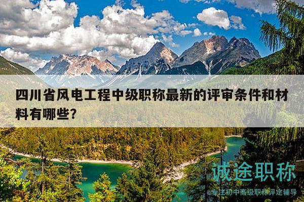 四川省風(fēng)電工程中級(jí)職稱最新的評(píng)審條件和材料有哪些？