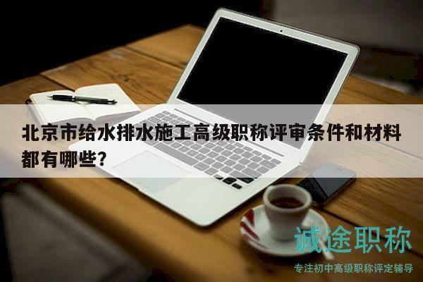 北京市給水排水施工高級(jí)職稱評(píng)審條件和材料都有哪些？