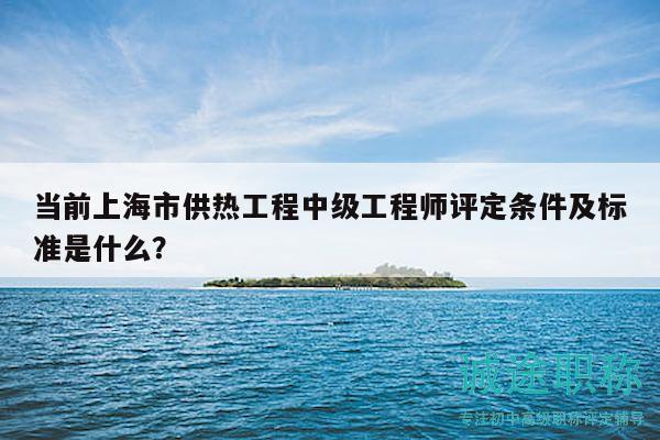 當(dāng)前上海市供熱工程中級(jí)工程師評(píng)定條件及標(biāo)準(zhǔn)是什么？