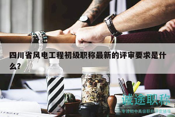 四川省風電工程初級職稱最新的評審要求是什么？