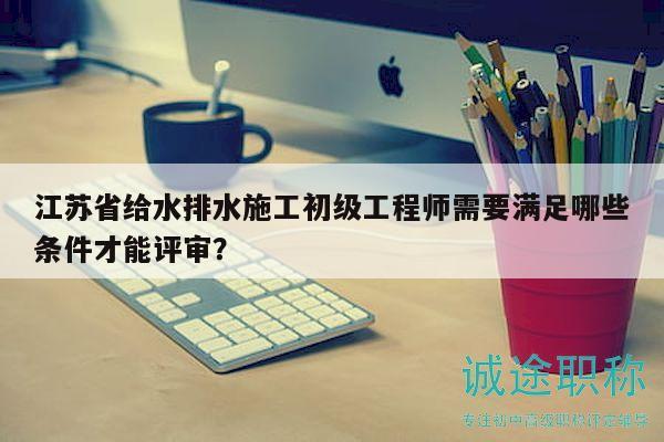 江蘇省給水排水施工初級工程師需要滿足哪些條件才能評審？