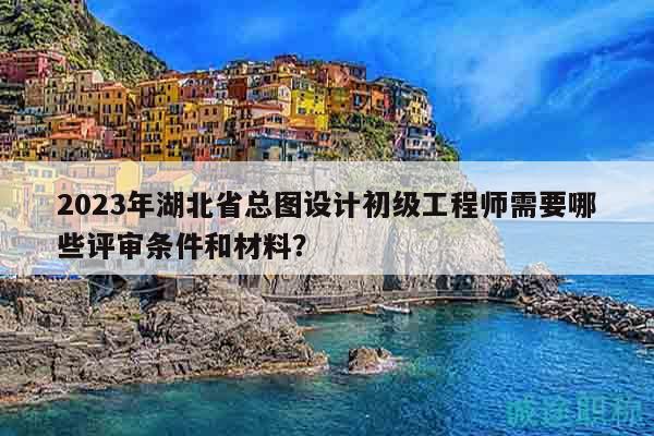 2023年湖北省總圖設計初級工程師需要哪些評審條件和材料？