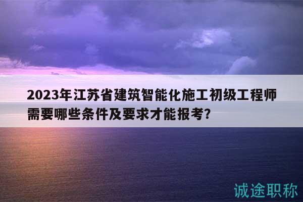 2023年江蘇省建筑智能化施工初級工程師需要哪些條件及要求才能報考？