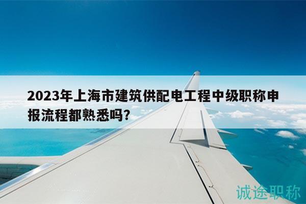 2023年上海市建筑供配電工程中級職稱申報流程都熟悉嗎？
