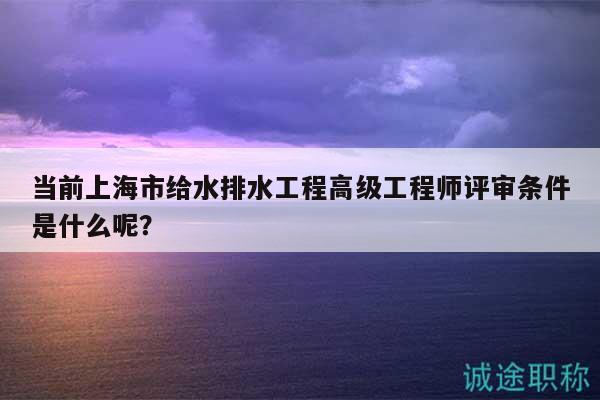 當(dāng)前上海市給水排水工程高級(jí)工程師評(píng)審條件是什么呢？