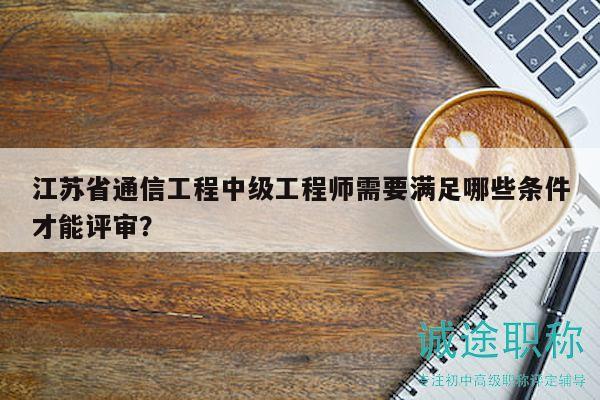 江蘇省通信工程中級工程師需要滿足哪些條件才能評審？