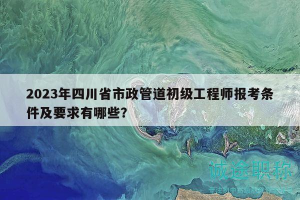 2023年四川省市政管道初級工程師報考條件及要求有哪些？
