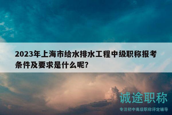 2023年上海市給水排水工程中級職稱報考條件及要求是什么呢？