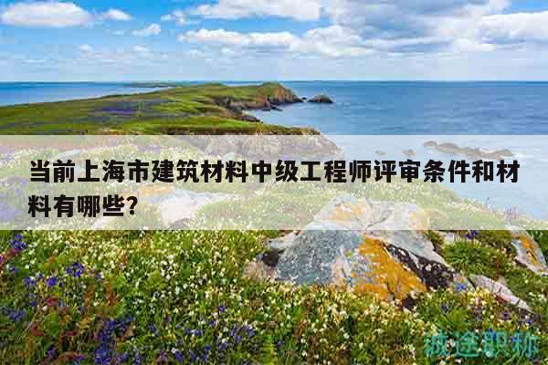 當(dāng)前上海市建筑材料中級工程師評審條件和材料有哪些？
