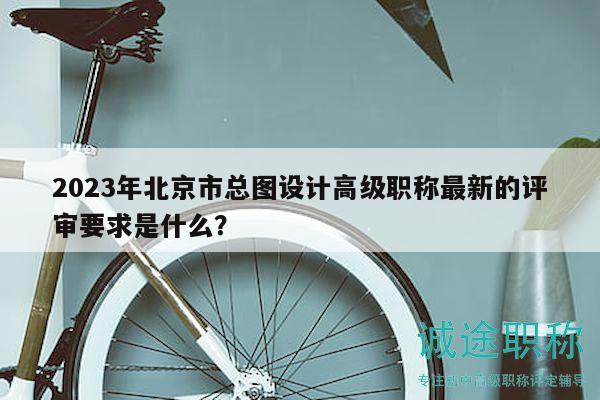 2023年北京市總圖設(shè)計(jì)高級(jí)職稱最新的評(píng)審要求是什么？