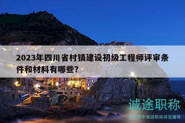 2023年四川省村鎮(zhèn)建設初級工程師評審條件和材料有哪些？