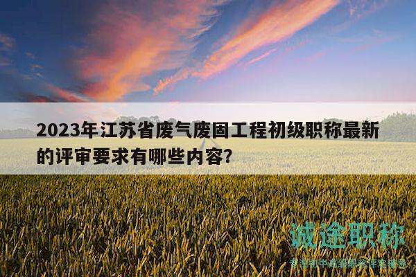 2023年江蘇省廢氣廢固工程初級(jí)職稱最新的評(píng)審要求有哪些內(nèi)容？
