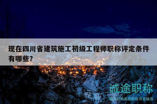 現(xiàn)在四川省建筑施工初級工程師職稱評定條件有哪些？