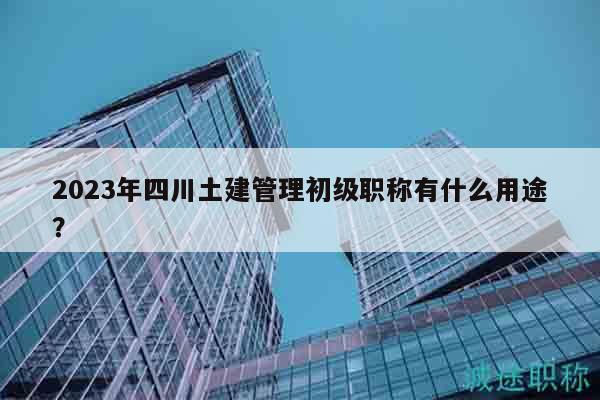 2023年四川土建管理初級職稱有什么用途？