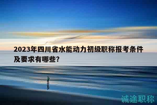 2023年四川省水能動(dòng)力初級(jí)職稱(chēng)報(bào)考條件及要求有哪些？