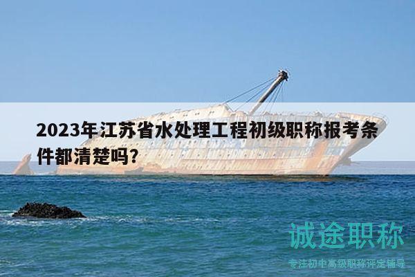 2023年江蘇省水處理工程初級(jí)職稱報(bào)考條件都清楚嗎？