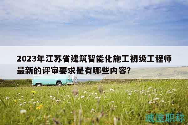 2023年江蘇省建筑智能化施工初級(jí)工程師最新的評(píng)審要求是有哪些內(nèi)容？