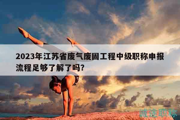 2023年江蘇省廢氣廢固工程中級職稱申報流程足夠了解了嗎？