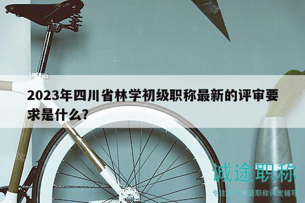 2023年四川省林學(xué)初級(jí)職稱(chēng)最新的評(píng)審要求是什么？