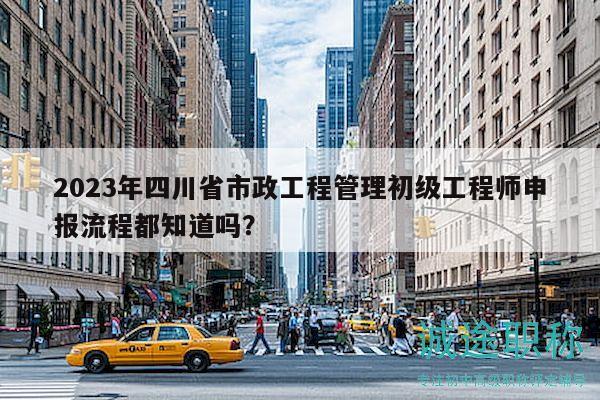 2023年四川省市政工程管理初級(jí)工程師申報(bào)流程都知道嗎？