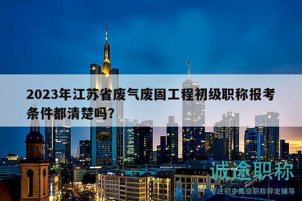 2023年江蘇省廢氣廢固工程初級(jí)職稱報(bào)考條件都清楚嗎？