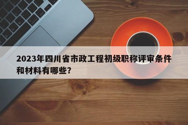 2023年四川省市政工程初級職稱評審條件和材料有哪些？