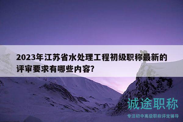 2023年江蘇省水處理工程初級職稱最新的評審要求有哪些內(nèi)容？