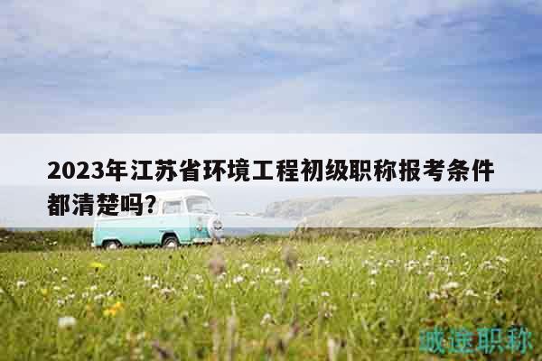 2023年江蘇省環(huán)境工程初級職稱報考條件都清楚嗎？