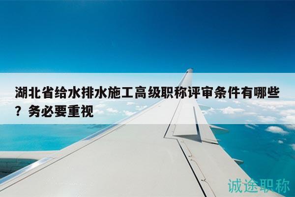 湖北省給水排水施工高級職稱評審條件有哪些？務(wù)必要重視